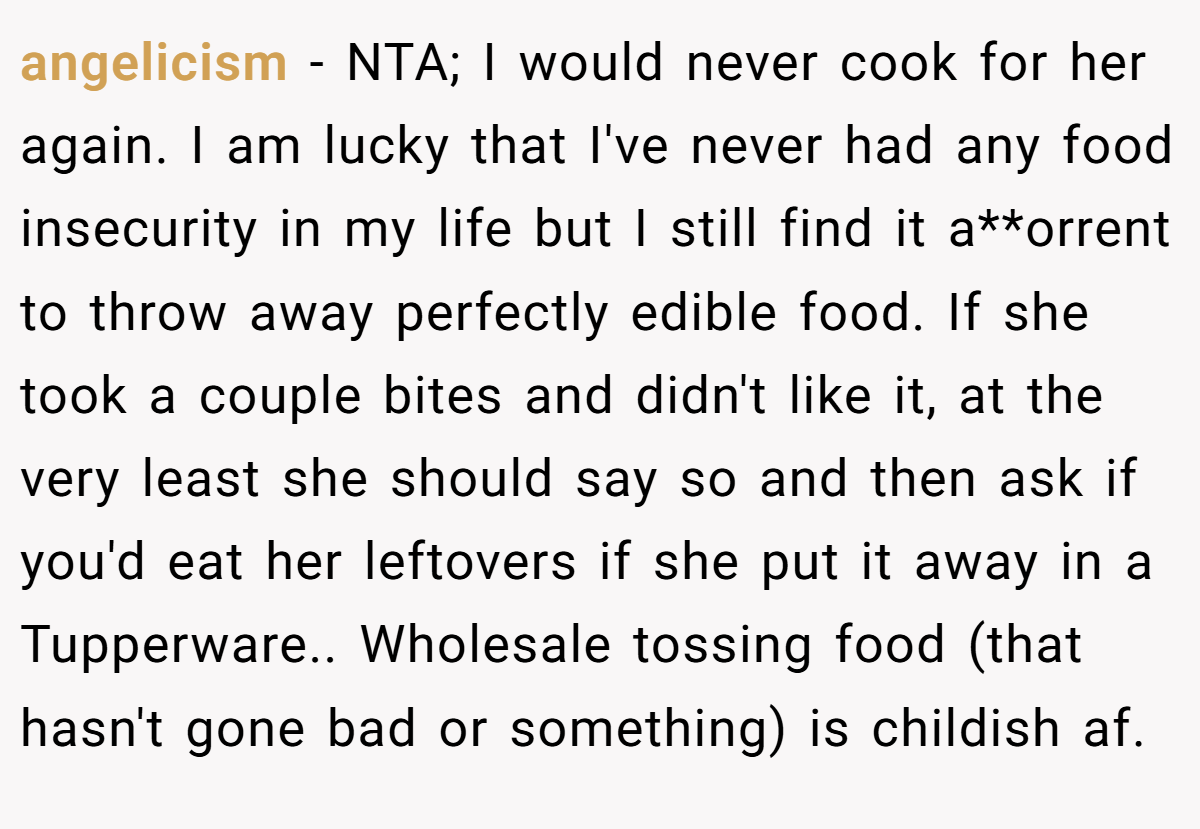 angelicism − NTA; I would never cook for her again. I am lucky that I've never had any food insecurity in my life but I still find it a**orrent to throw away perfectly edible food. If she took a couple bites and didn't like it, at the very least she should say so and then ask if you'd eat her leftovers if she put it away in a Tupperware.. Wholesale tossing food (that hasn't gone bad or something) is childish af.