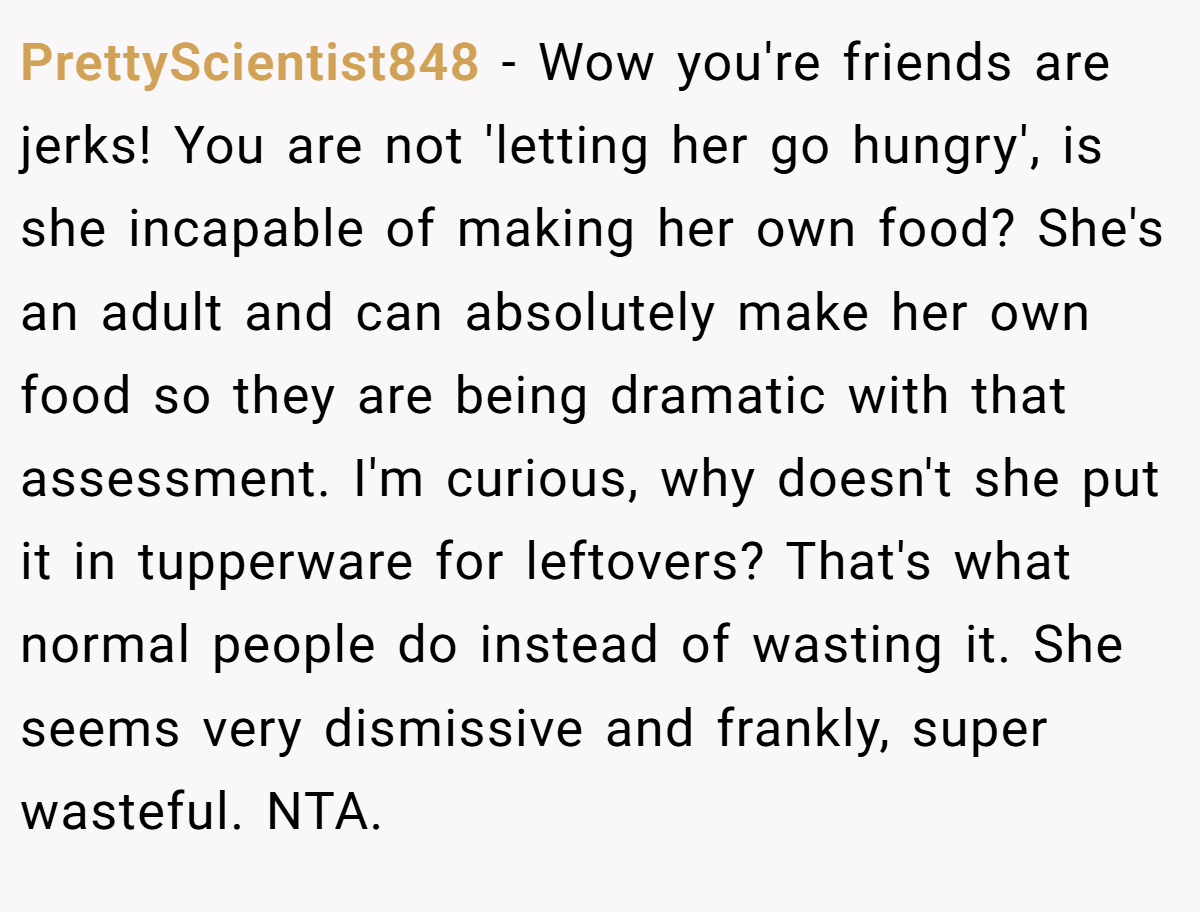 PrettyScientist848 − Wow you're friends are jerks! You are not 'letting her go hungry', is she incapable of making her own food? She's an adult and can absolutely make her own food so they are being dramatic with that assessment. I'm curious, why doesn't she put it in tupperware for leftovers? That's what normal people do instead of wasting it. She seems very dismissive and frankly, super wasteful. NTA.