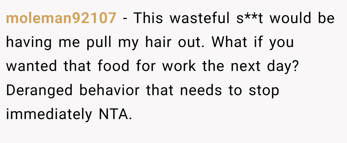 moleman92107 − This wasteful s**t would be having me pull my hair out. What if you wanted that food for work the next day? Deranged behavior that needs to stop immediately NTA.