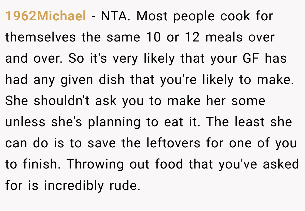 1962Michael − NTA. Most people cook for themselves the same 10 or 12 meals over and over. So it's very likely that your GF has had any given dish that you're likely to make. She shouldn't ask you to make her some unless she's planning to eat it. The least she can do is to save the leftovers for one of you to finish. Throwing out food that you've asked for is incredibly rude.