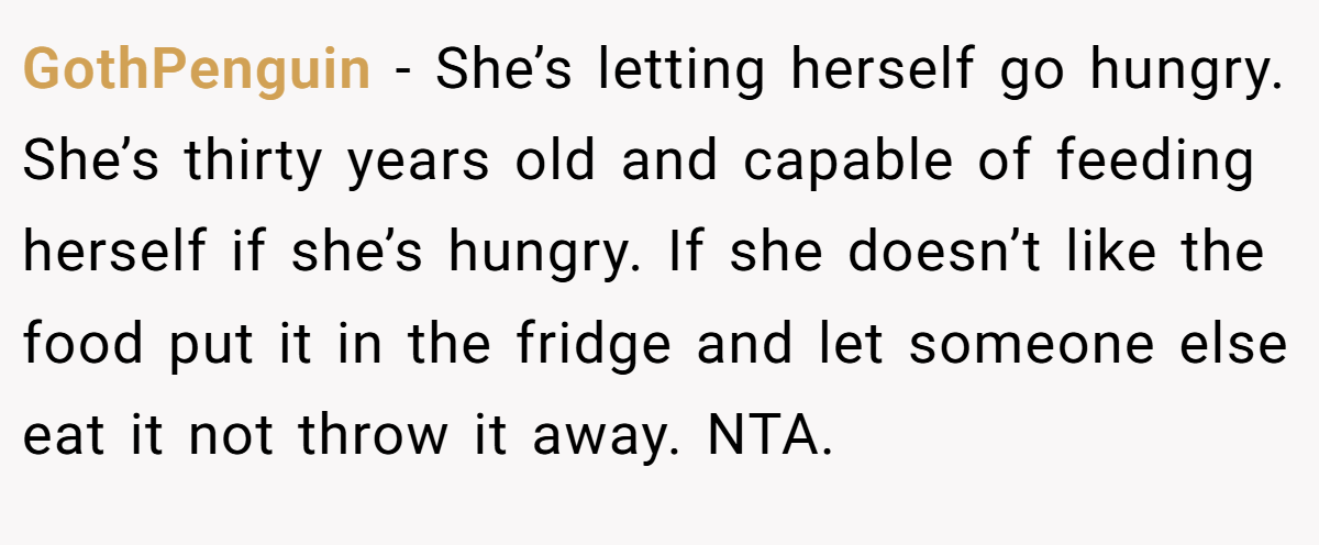 GothPenguin − She’s letting herself go hungry. She’s thirty years old and capable of feeding herself if she’s hungry. If she doesn’t like the food put it in the fridge and let someone else eat it not throw it away. NTA.