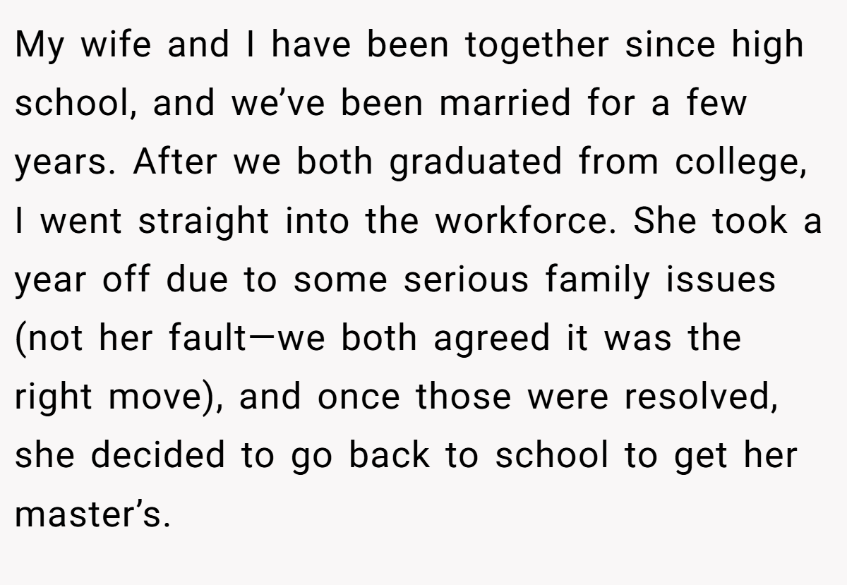 My wife and I have been together since high school, and we’ve been married for a few years. After we both graduated from college, I went straight into the workforce. She took a year off due to some serious family issues (not her fault—we both agreed it was the right move), and once those were resolved, she decided to go back to school to get her master’s.
