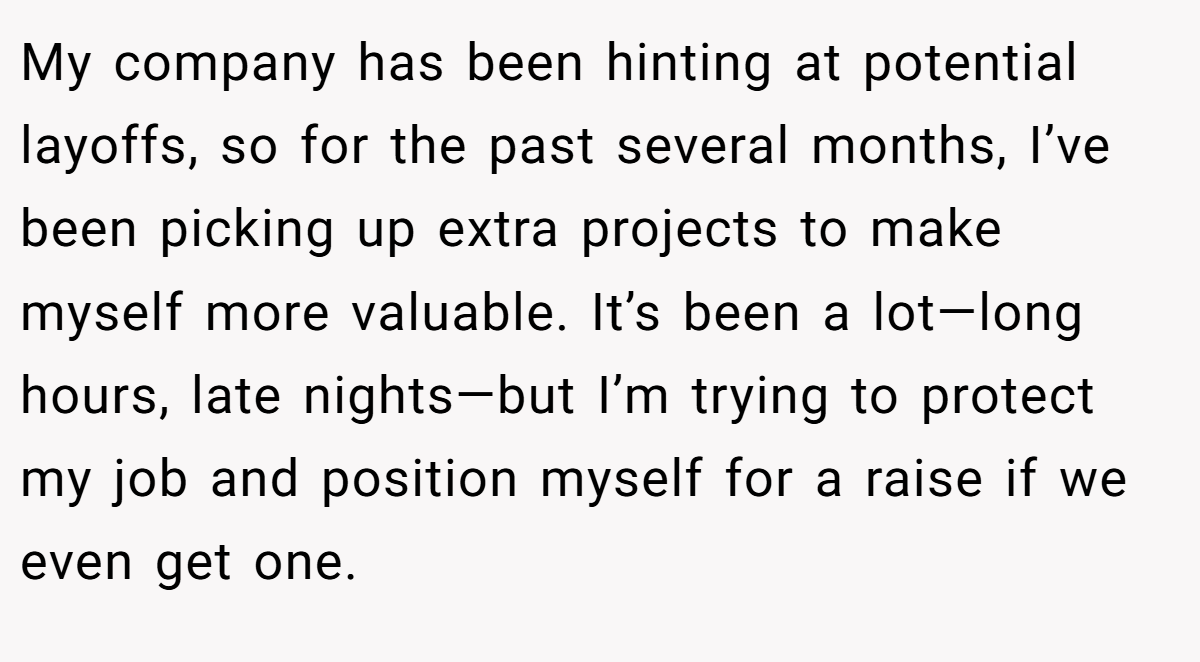 My company has been hinting at potential layoffs, so for the past several months, I’ve been picking up extra projects to make myself more valuable. It’s been a lot—long hours, late nights—but I’m trying to protect my job and position myself for a raise if we even get one.