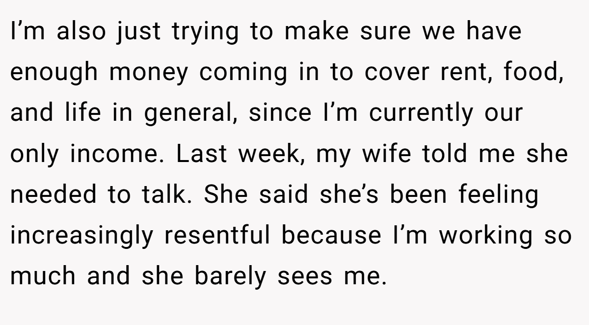 I’m also just trying to make sure we have enough money coming in to cover rent, food, and life in general, since I’m currently our only income. Last week, my wife told me she needed to talk. She said she’s been feeling increasingly resentful because I’m working so much and she barely sees me.