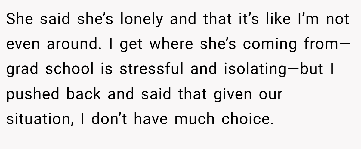 She said she’s lonely and that it’s like I’m not even around. I get where she’s coming from—grad school is stressful and isolating—but I pushed back and said that given our situation, I don’t have much choice.