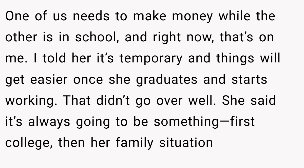 One of us needs to make money while the other is in school, and right now, that’s on me. I told her it’s temporary and things will get easier once she graduates and starts working. That didn’t go over well. She said it’s always going to be something—first college, then her family situation