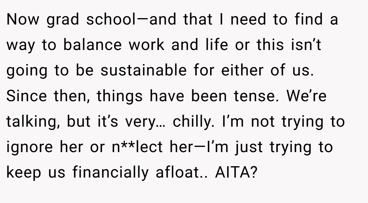 Now grad school—and that I need to find a way to balance work and life or this isn’t going to be sustainable for either of us. Since then, things have been tense. We’re talking, but it’s very… chilly. I’m not trying to ignore her or n**lect her—I’m just trying to keep us financially afloat.. AITA?