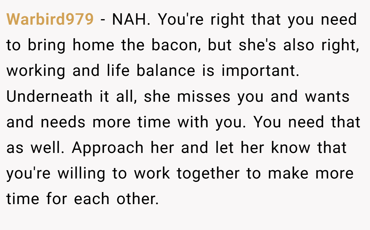 Warbird979 − NAH. You're right that you need to bring home the bacon, but she's also right, working and life balance is important. Underneath it all, she misses you and wants and needs more time with you. You need that as well. Approach her and let her know that you're willing to work together to make more time for each other.