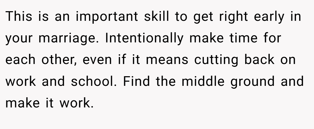 This is an important skill to get right early in your marriage. Intentionally make time for each other, even if it means cutting back on work and school. Find the middle ground and make it work.