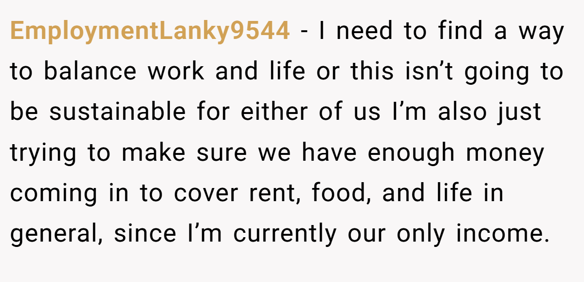 EmploymentLanky9544 − I need to find a way to balance work and life or this isn’t going to be sustainable for either of us I’m also just trying to make sure we have enough money coming in to cover rent, food, and life in general, since I’m currently our only income.