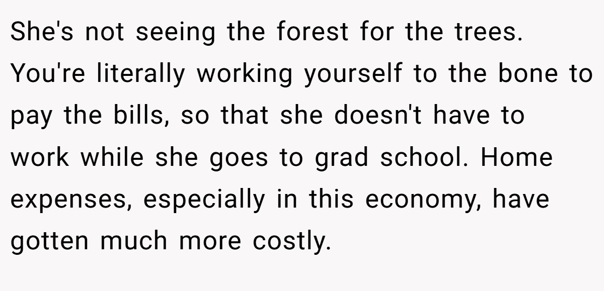 She's not seeing the forest for the trees. You're literally working yourself to the bone to pay the bills, so that she doesn't have to work while she goes to grad school. Home expenses, especially in this economy, have gotten much more costly.