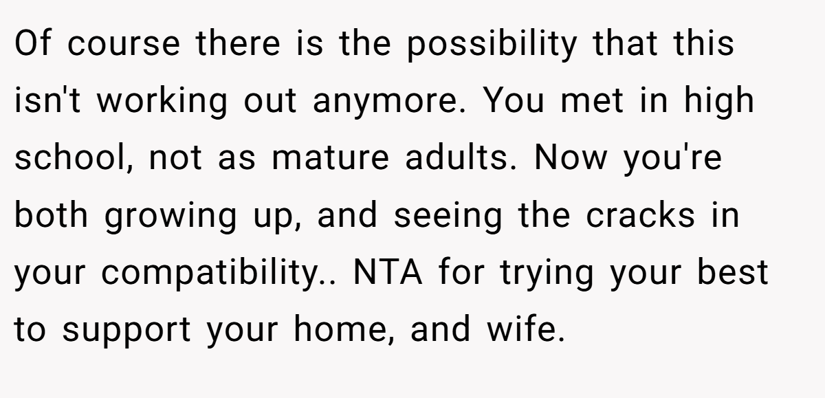 Of course there is the possibility that this isn't working out anymore. You met in high school, not as mature adults. Now you're both growing up, and seeing the cracks in your compatibility.. NTA for trying your best to support your home, and wife.