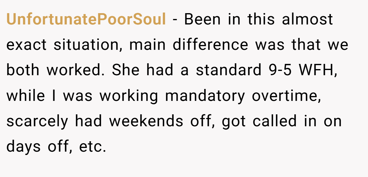 UnfortunatePoorSoul − Been in this almost exact situation, main difference was that we both worked. She had a standard 9-5 WFH, while I was working mandatory overtime, scarcely had weekends off, got called in on days off, etc.