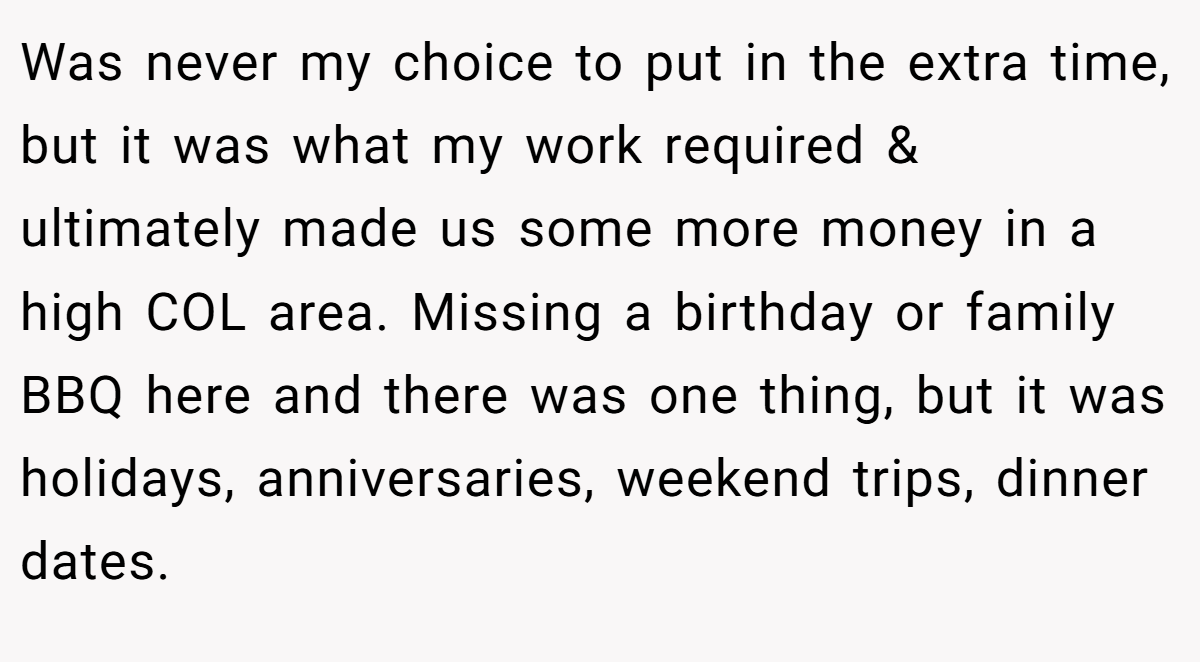 Was never my choice to put in the extra time, but it was what my work required & ultimately made us some more money in a high COL area. Missing a birthday or family BBQ here and there was one thing, but it was holidays, anniversaries, weekend trips, dinner dates.