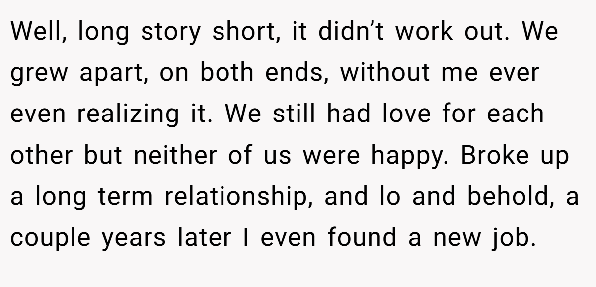 Well, long story short, it didn’t work out. We grew apart, on both ends, without me ever even realizing it. We still had love for each other but neither of us were happy. Broke up a long term relationship, and lo and behold, a couple years later I even found a new job.