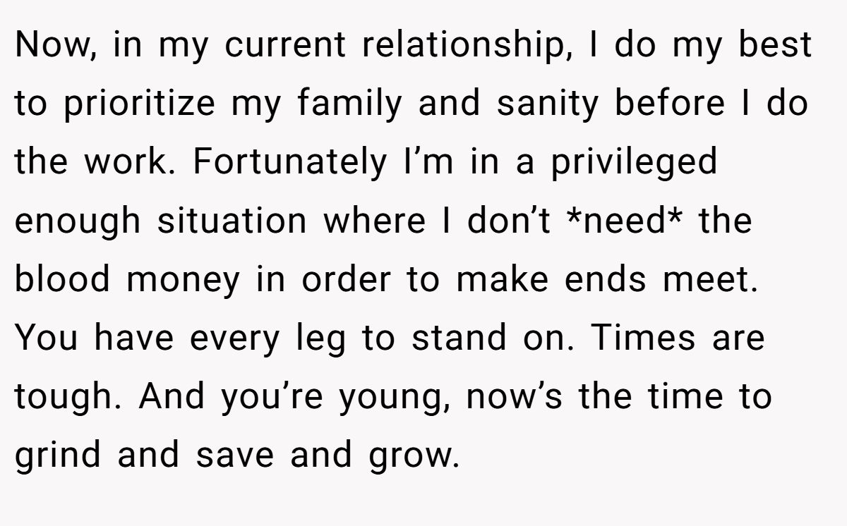 Now, in my current relationship, I do my best to prioritize my family and sanity before I do the work. Fortunately I’m in a privileged enough situation where I don’t *need* the blood money in order to make ends meet. You have every leg to stand on. Times are tough. And you’re young, now’s the time to grind and save and grow.