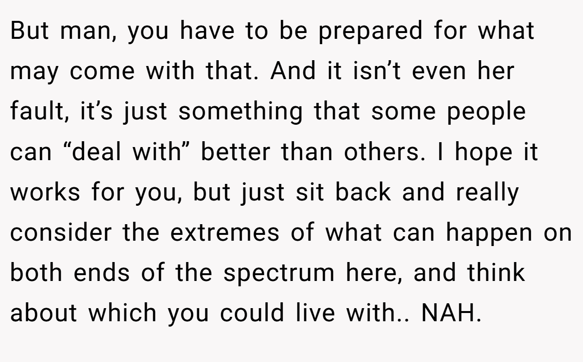 But man, you have to be prepared for what may come with that. And it isn’t even her fault, it’s just something that some people can “deal with” better than others. I hope it works for you, but just sit back and really consider the extremes of what can happen on both ends of the spectrum here, and think about which you could live with.. NAH.