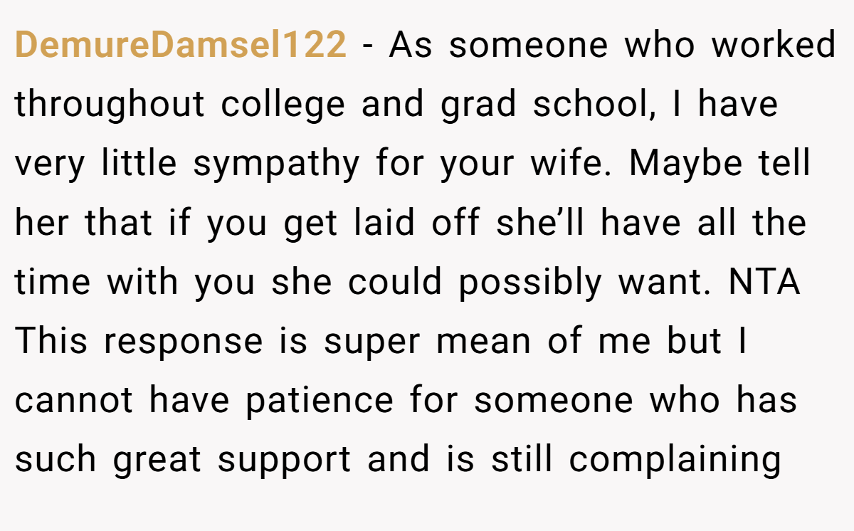 DemureDamsel122 − As someone who worked throughout college and grad school, I have very little sympathy for your wife. Maybe tell her that if you get laid off she’ll have all the time with you she could possibly want. NTA This response is super mean of me but I cannot have patience for someone who has such great support and is still complaining