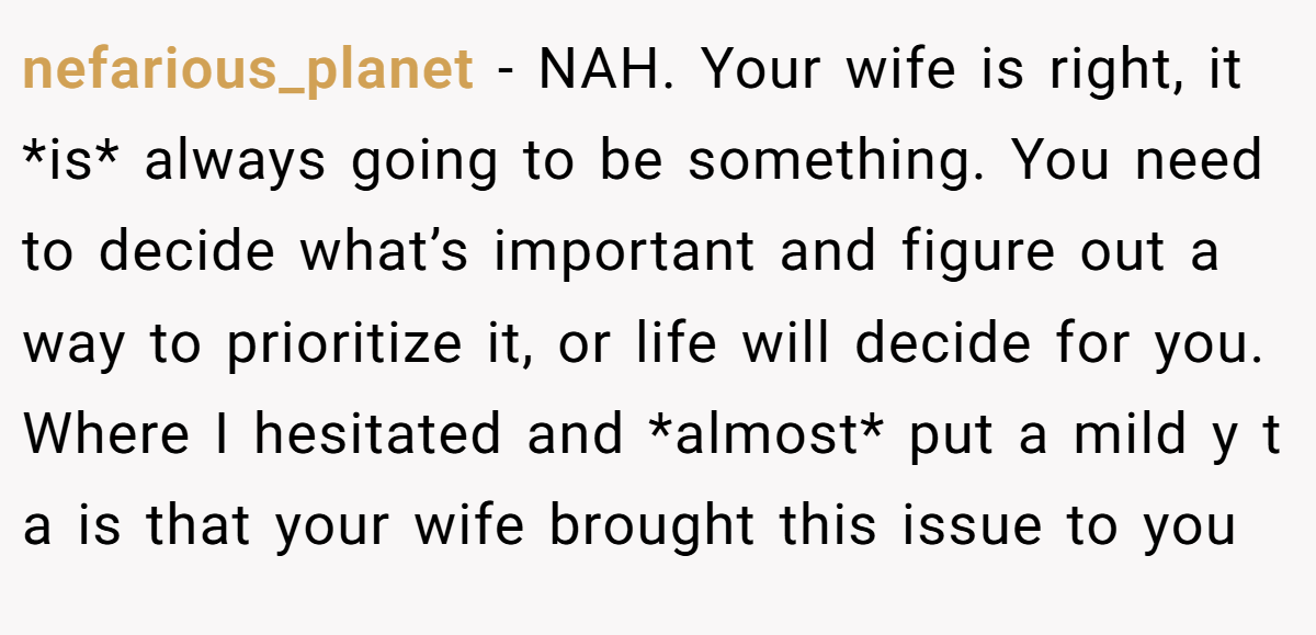 nefarious_planet − NAH. Your wife is right, it *is* always going to be something. You need to decide what’s important and figure out a way to prioritize it, or life will decide for you. Where I hesitated and *almost* put a mild y t a is that your wife brought this issue to you