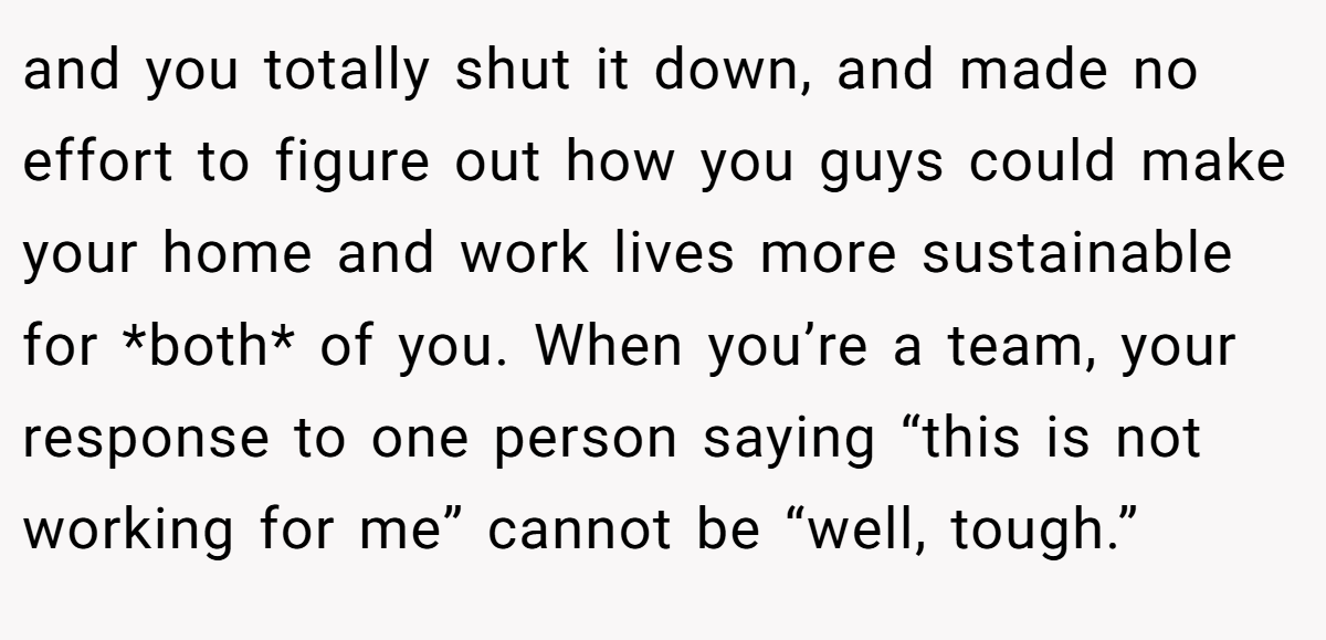 and you totally shut it down, and made no effort to figure out how you guys could make your home and work lives more sustainable for *both* of you. When you’re a team, your response to one person saying “this is not working for me” cannot be “well, tough.”