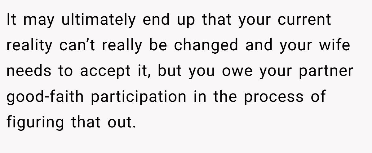 It may ultimately end up that your current reality can’t really be changed and your wife needs to accept it, but you owe your partner good-faith participation in the process of figuring that out.