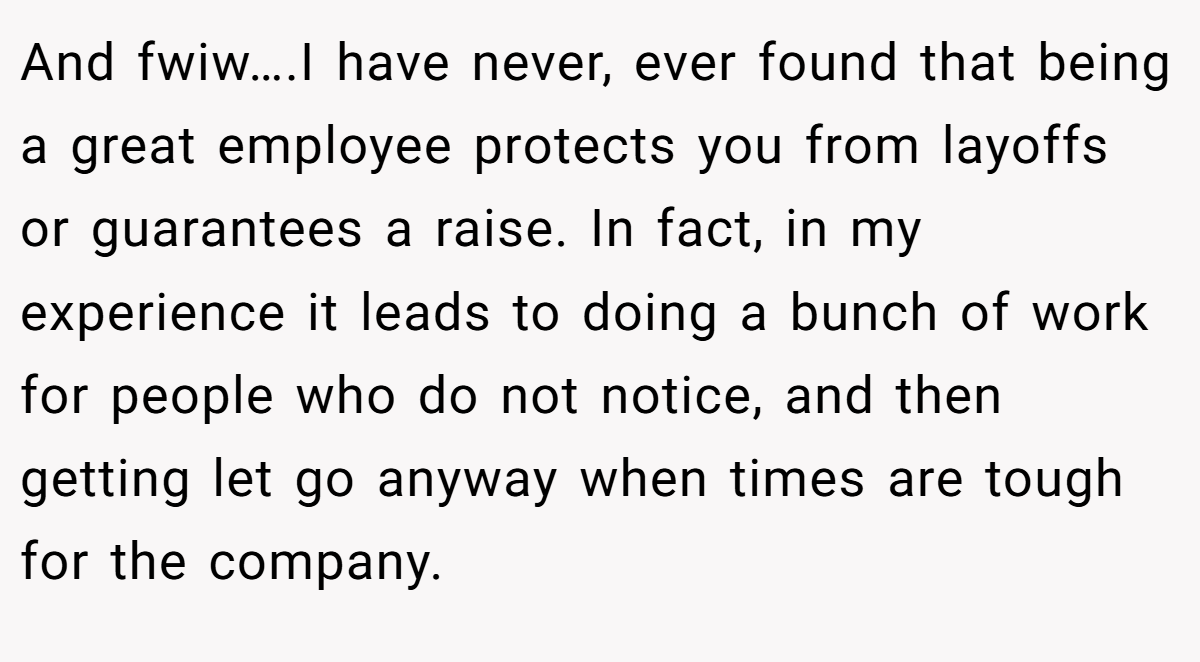 And fwiw….I have never, ever found that being a great employee protects you from layoffs or guarantees a raise. In fact, in my experience it leads to doing a bunch of work for people who do not notice, and then getting let go anyway when times are tough for the company.