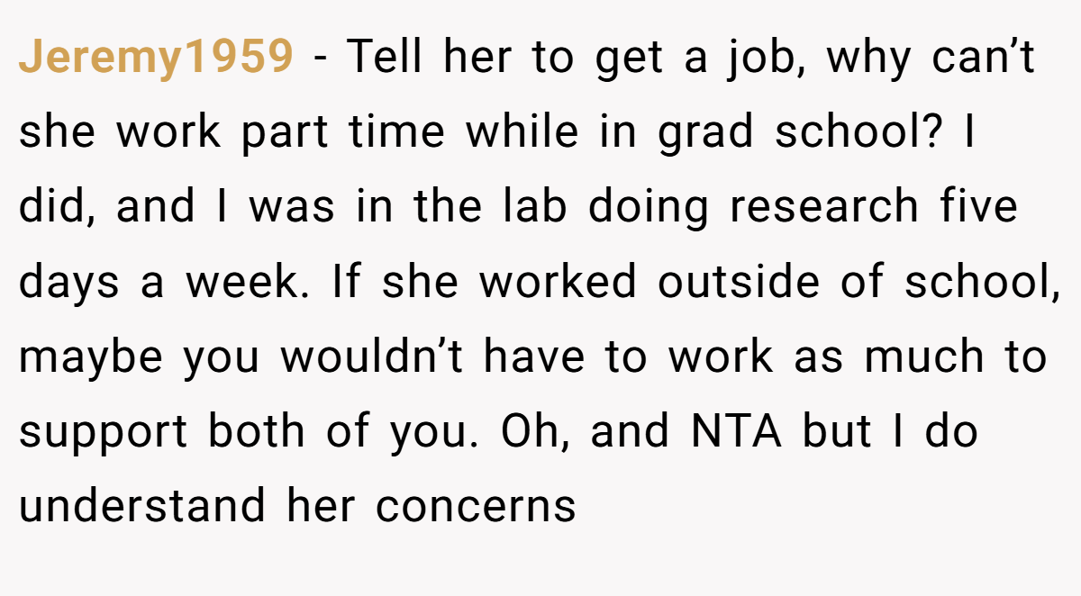 Jeremy1959 − Tell her to get a job, why can’t she work part time while in grad school? I did, and I was in the lab doing research five days a week. If she worked outside of school, maybe you wouldn’t have to work as much to support both of you. Oh, and NTA but I do understand her concerns