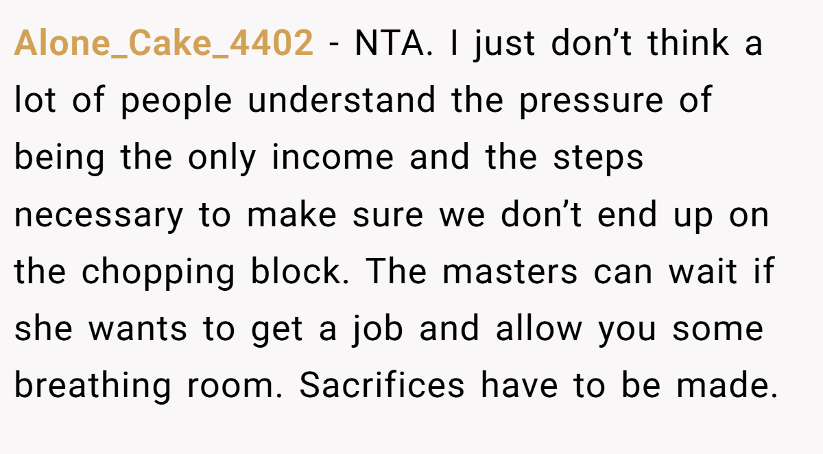 Alone_Cake_4402 − NTA. I just don’t think a lot of people understand the pressure of being the only income and the steps necessary to make sure we don’t end up on the chopping block. The masters can wait if she wants to get a job and allow you some breathing room. Sacrifices have to be made.