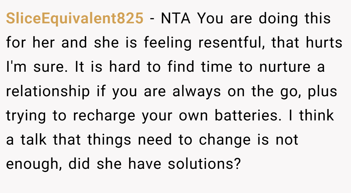 SliceEquivalent825 − NTA You are doing this for her and she is feeling resentful, that hurts I'm sure. It is hard to find time to nurture a relationship if you are always on the go, plus trying to recharge your own batteries. I think a talk that things need to change is not enough, did she have solutions?