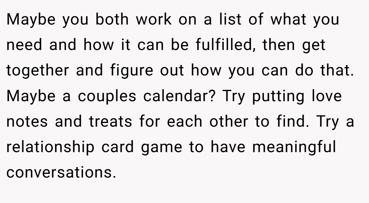 Maybe you both work on a list of what you need and how it can be fulfilled, then get together and figure out how you can do that. Maybe a couples calendar? Try putting love notes and treats for each other to find. Try a relationship card game to have meaningful conversations.