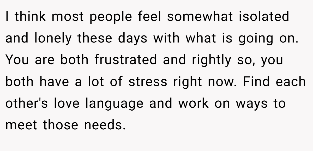 I think most people feel somewhat isolated and lonely these days with what is going on. You are both frustrated and rightly so, you both have a lot of stress right now. Find each other's love language and work on ways to meet those needs.
