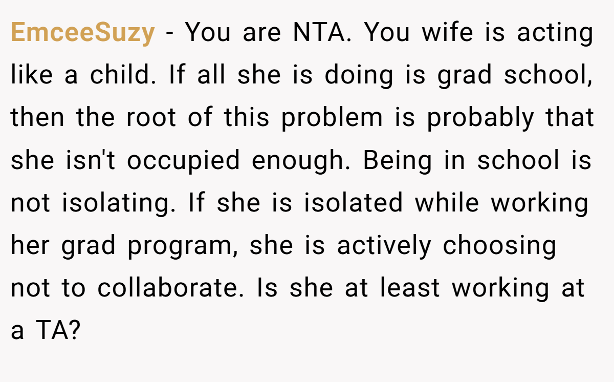 EmceeSuzy − You are NTA. You wife is acting like a child. If all she is doing is grad school, then the root of this problem is probably that she isn't occupied enough. Being in school is not isolating. If she is isolated while working her grad program, she is actively choosing not to collaborate. Is she at least working at a TA?
