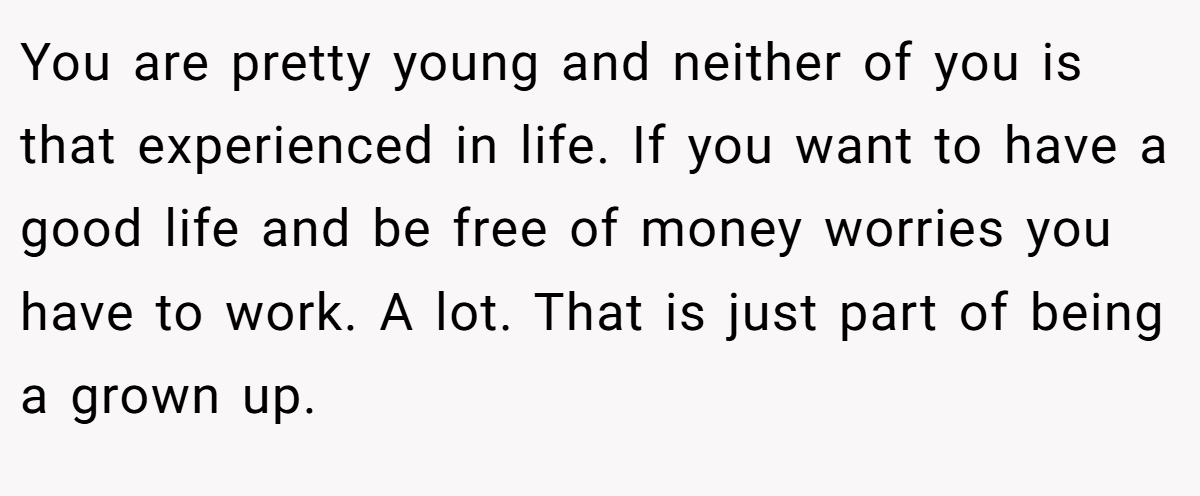 You are pretty young and neither of you is that experienced in life. If you want to have a good life and be free of money worries you have to work. A lot. That is just part of being a grown up.