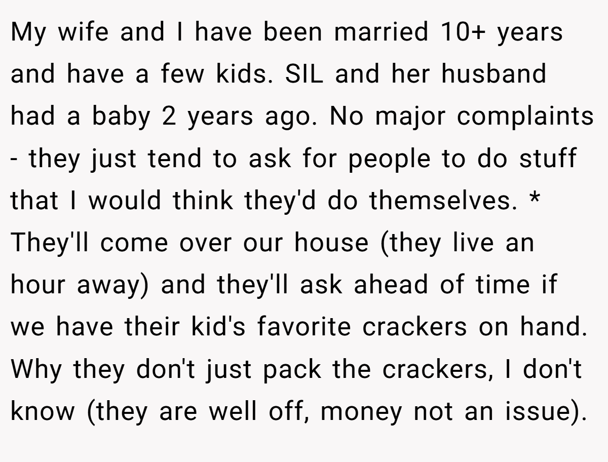 My wife and I have been married 10+ years and have a few kids. SIL and her husband had a baby 2 years ago. No major complaints - they just tend to ask for people to do stuff that I would think they'd do themselves. * They'll come over our house (they live an hour away) and they'll ask ahead of time if we have their kid's favorite crackers on hand. Why they don't just pack the crackers, I don't know (they are well off, money not an issue).