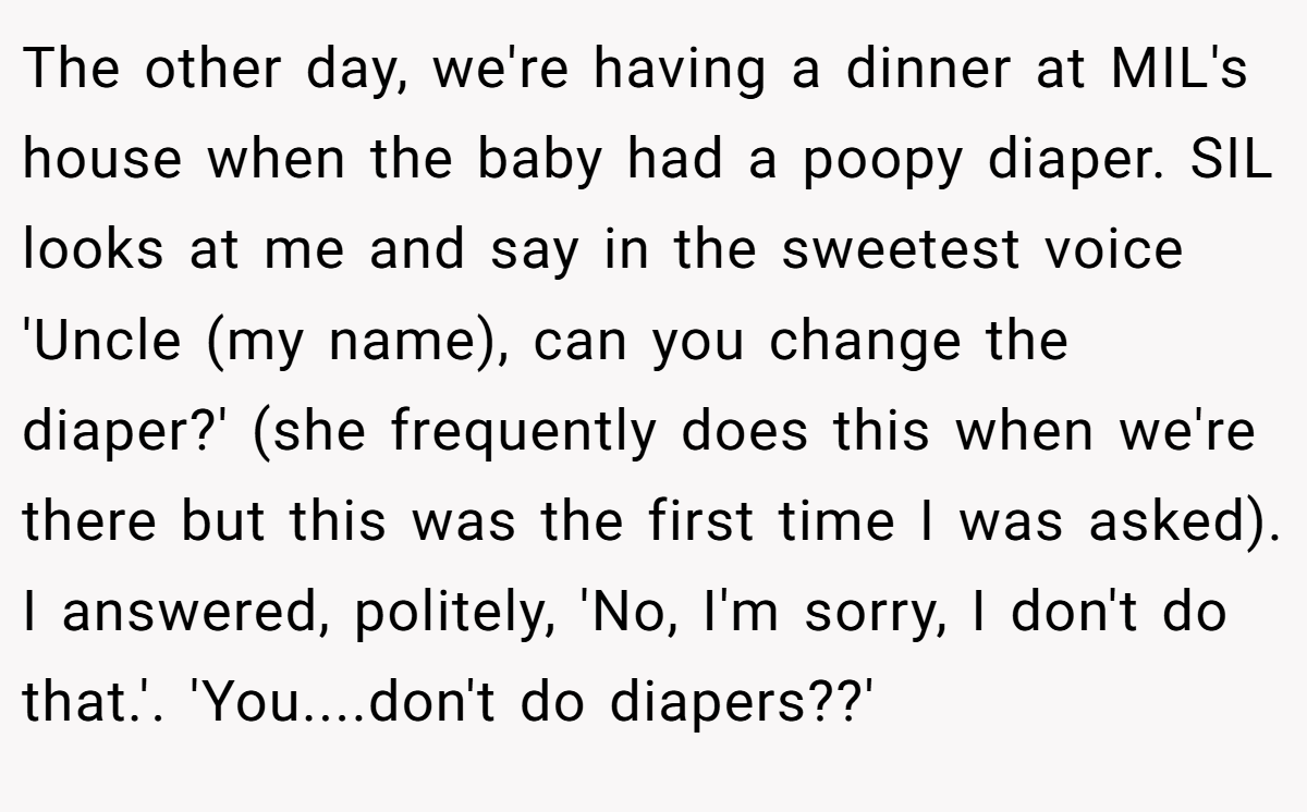 The other day, we're having a dinner at MIL's house when the baby had a poopy diaper. SIL looks at me and say in the sweetest voice 'Uncle (my name), can you change the diaper?' (she frequently does this when we're there but this was the first time I was asked). I answered, politely, 'No, I'm sorry, I don't do that.'. 'You....don't do diapers??'