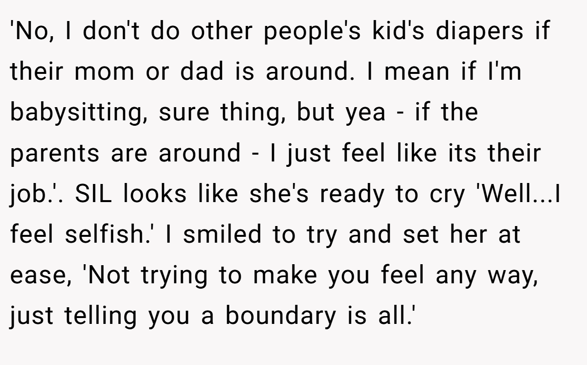 'No, I don't do other people's kid's diapers if their mom or dad is around. I mean if I'm babysitting, sure thing, but yea - if the parents are around - I just feel like its their job.'. SIL looks like she's ready to cry 'Well...I feel selfish.' I smiled to try and set her at ease, 'Not trying to make you feel any way, just telling you a boundary is all.'