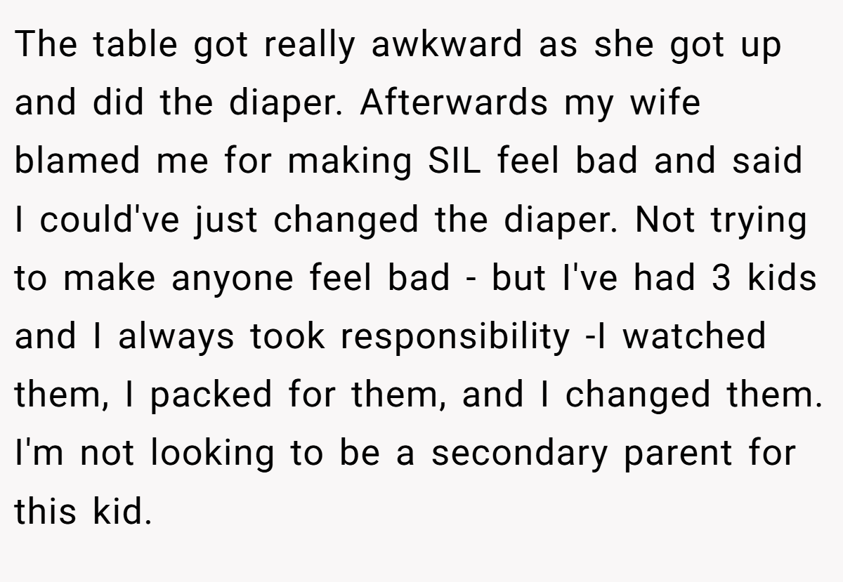 The table got really awkward as she got up and did the diaper. Afterwards my wife blamed me for making SIL feel bad and said I could've just changed the diaper. Not trying to make anyone feel bad - but I've had 3 kids and I always took responsibility -I watched them, I packed for them, and I changed them. I'm not looking to be a secondary parent for this kid.