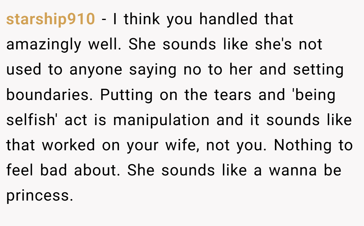 starship910 − I think you handled that amazingly well. She sounds like she's not used to anyone saying no to her and setting boundaries. Putting on the tears and 'being selfish' act is manipulation and it sounds like that worked on your wife, not you. Nothing to feel bad about. She sounds like a wanna be princess.