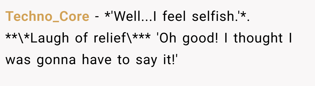 Techno_Core − *'Well...I feel selfish.'*. **\*Laugh of relief\*** 'Oh good! I thought I was gonna have to say it!'