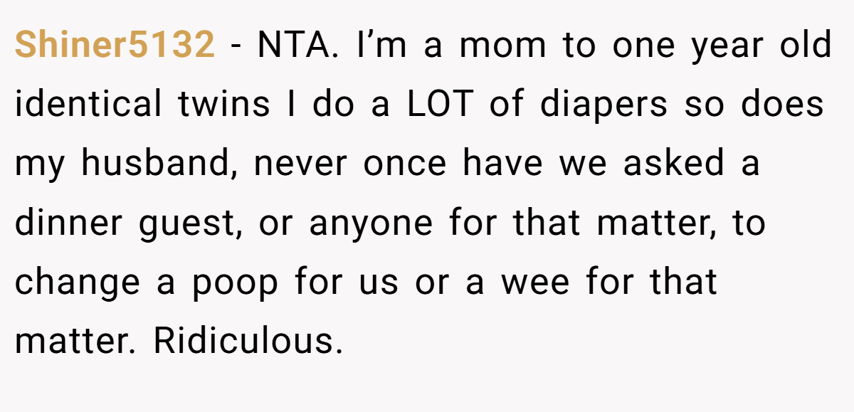 Shiner5132 − NTA. I’m a mom to one year old identical twins I do a LOT of diapers so does my husband, never once have we asked a dinner guest, or anyone for that matter, to change a poop for us or a wee for that matter. Ridiculous.