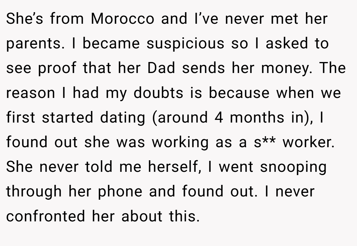 She’s from Morocco and I’ve never met her parents. I became suspicious so I asked to see proof that her Dad sends her money. The reason I had my doubts is because when we first started dating (around 4 months in), I found out she was working as a s** worker. She never told me herself, I went snooping through her phone and found out. I never confronted her about this.