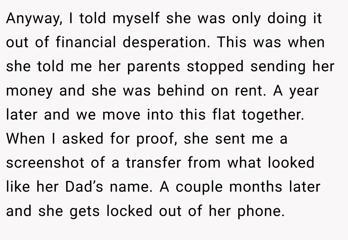 Anyway, I told myself she was only doing it out of financial desperation. This was when she told me her parents stopped sending her money and she was behind on rent. A year later and we move into this flat together. When I asked for proof, she sent me a screenshot of a transfer from what looked like her Dad’s name. A couple months later and she gets locked out of her phone.