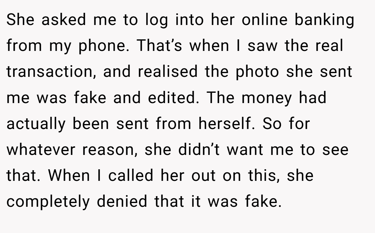 She asked me to log into her online banking from my phone. That’s when I saw the real transaction, and realised the photo she sent me was fake and edited. The money had actually been sent from herself. So for whatever reason, she didn’t want me to see that. When I called her out on this, she completely denied that it was fake.