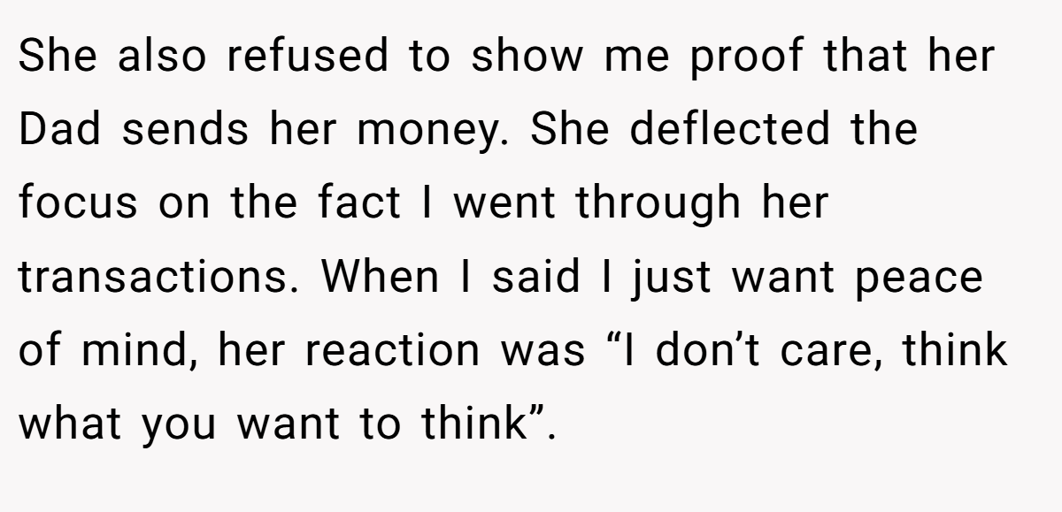 She also refused to show me proof that her Dad sends her money. She deflected the focus on the fact I went through her transactions. When I said I just want peace of mind, her reaction was “I don’t care, think what you want to think”.