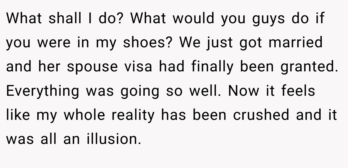 What shall I do? What would you guys do if you were in my shoes? We just got married and her spouse visa had finally been granted. Everything was going so well. Now it feels like my whole reality has been crushed and it was all an illusion.