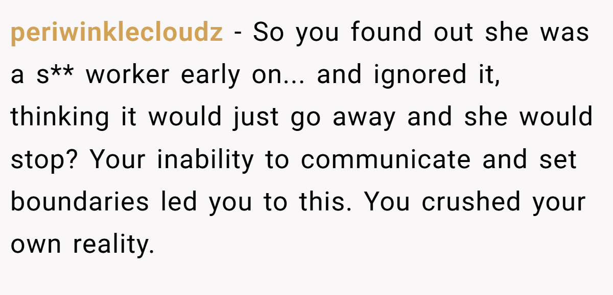 periwinklecloudz − So you found out she was a s** worker early on... and ignored it, thinking it would just go away and she would stop? Your inability to communicate and set boundaries led you to this. You crushed your own reality.