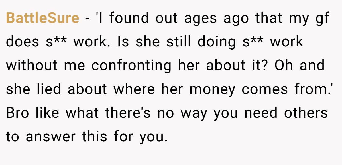 BattleSure − 'I found out ages ago that my gf does s** work. Is she still doing s** work without me confronting her about it? Oh and she lied about where her money comes from.' Bro like what there's no way you need others to answer this for you.