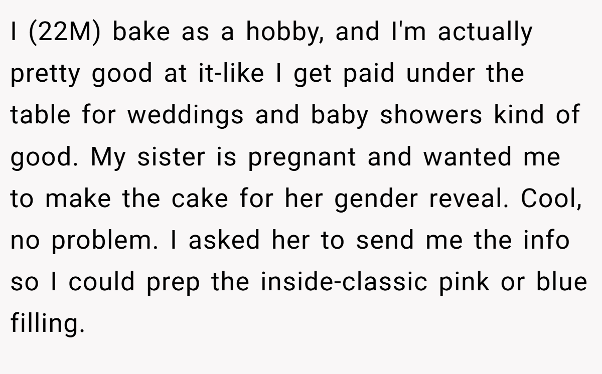 I (22M) bake as a hobby, and I'm actually pretty good at it-like I get paid under the table for weddings and baby showers kind of good. My sister is pregnant and wanted me to make the cake for her gender reveal. Cool, no problem. I asked her to send me the info so I could prep the inside-classic pink or blue filling.