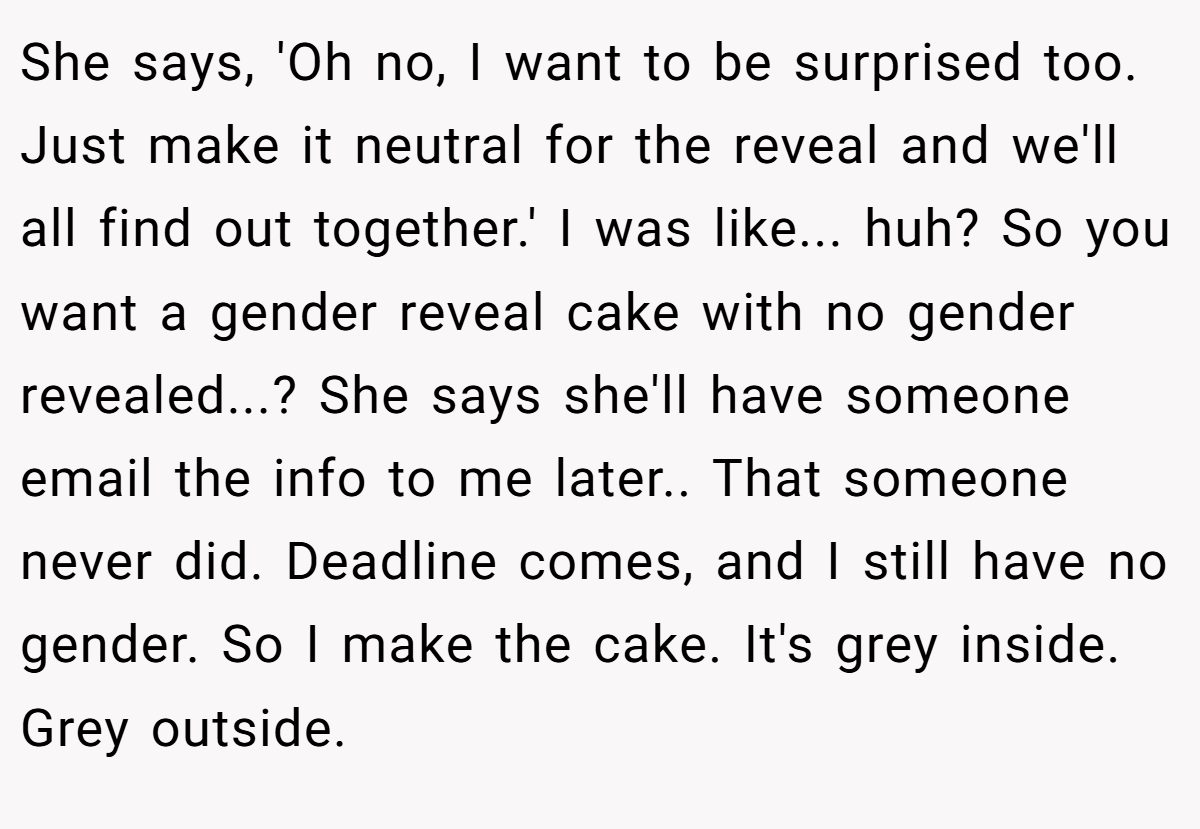She says, 'Oh no, I want to be surprised too. Just make it neutral for the reveal and we'll all find out together.' I was like... huh? So you want a gender reveal cake with no gender revealed...? She says she'll have someone email the info to me later.. That someone never did. Deadline comes, and I still have no gender. So I make the cake. It's grey inside. Grey outside.