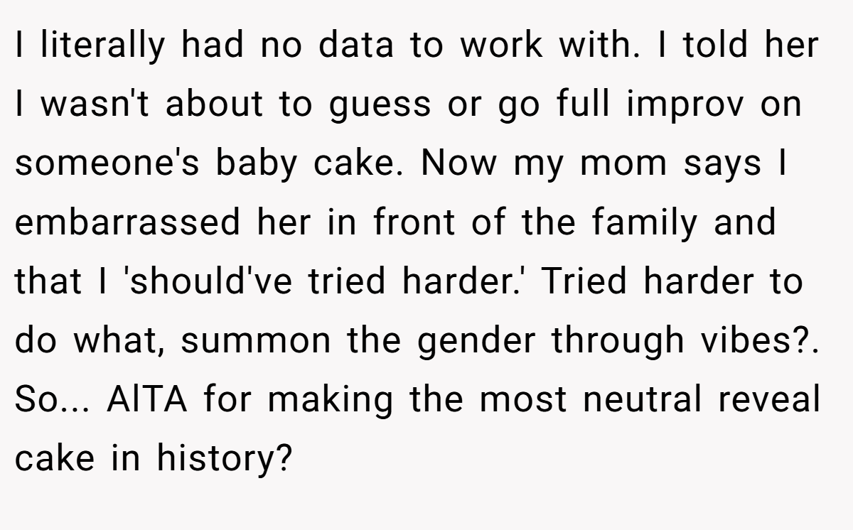 I literally had no data to work with. I told her I wasn't about to guess or go full improv on someone's baby cake. Now my mom says I embarrassed her in front of the family and that I 'should've tried harder.' Tried harder to do what, summon the gender through vibes?. So... AlTA for making the most neutral reveal cake in history?